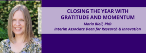 Banner image with a headshot of a person with straight, shoulder-length hair on a blurred green outdoor background. To the right, a purple and light lavender overlay contains the text: “CLOSING THE YEAR WITH GRATITUDE AND MOMENTUM” and below it, “Maria Bleil, PhD, Interim Associate Dean for Research & Innovation.”